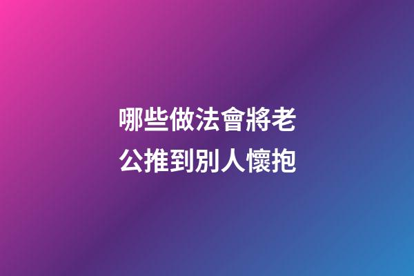 哪些做法會將老公推到別人懷抱