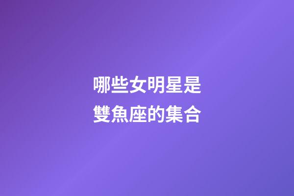 哪些女明星是雙魚座的集合-第1張-星座運勢-玄機派