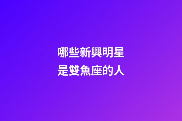 哪些新興明星是雙魚座的人-第1張-星座運勢-玄機派