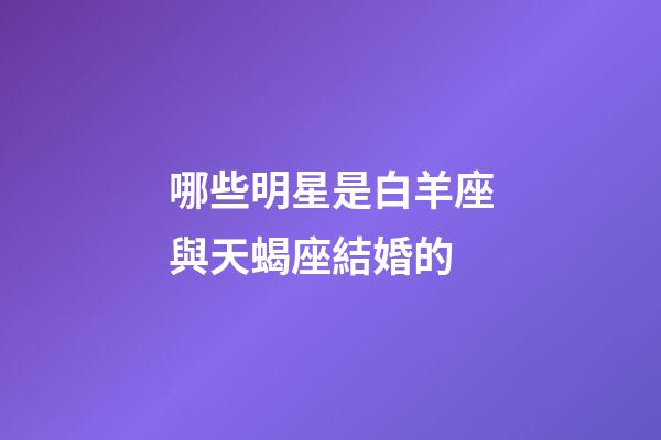 哪些明星是白羊座與天蝎座結婚的-第1張-星座運勢-玄機派