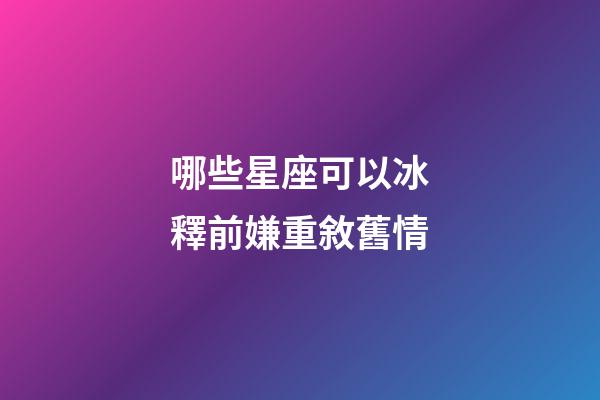 哪些星座可以冰釋前嫌重敘舊情-第1張-星座運勢-玄機派