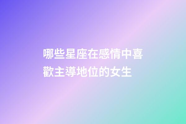 哪些星座在感情中喜歡主導地位的女生-第1張-星座運勢-玄機派