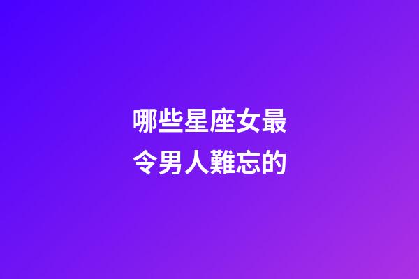 哪些星座女最令男人難忘的-第1張-星座運勢-玄機派