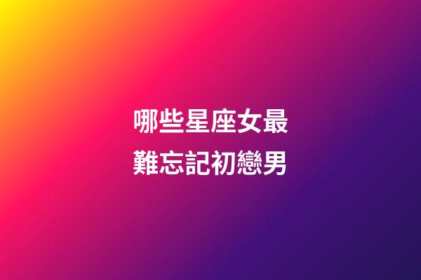 哪些星座女最難忘記初戀男-第1張-星座運(yùn)勢(shì)-玄機(jī)派