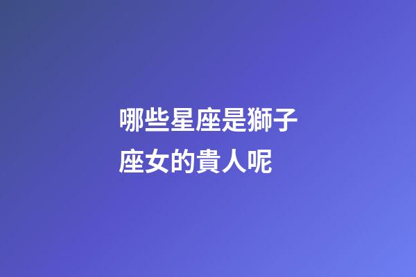 哪些星座是獅子座女的貴人呢-第1張-星座運勢-玄機派