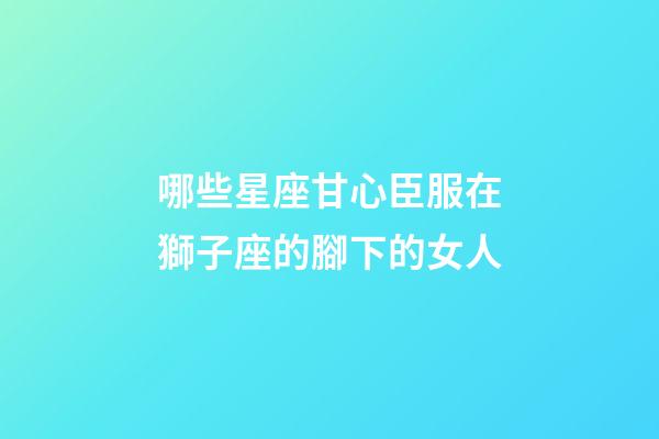 哪些星座甘心臣服在獅子座的腳下的女人-第1張-星座運勢-玄機派