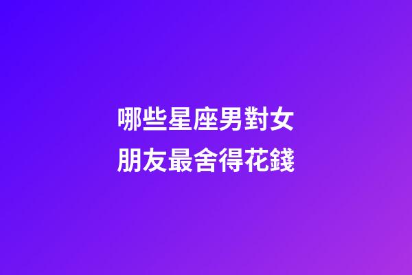 哪些星座男對女朋友最舍得花錢-第1張-星座運勢-玄機派