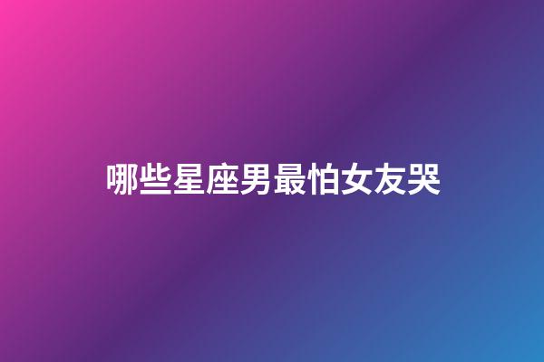 哪些星座男最怕女友哭-第1張-星座運勢-玄機派