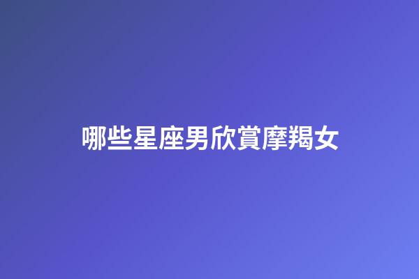 哪些星座男欣賞摩羯女-第1張-星座運勢-玄機派
