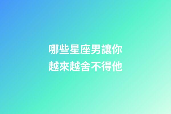 哪些星座男讓你越來越舍不得他-第1張-星座運勢-玄機派