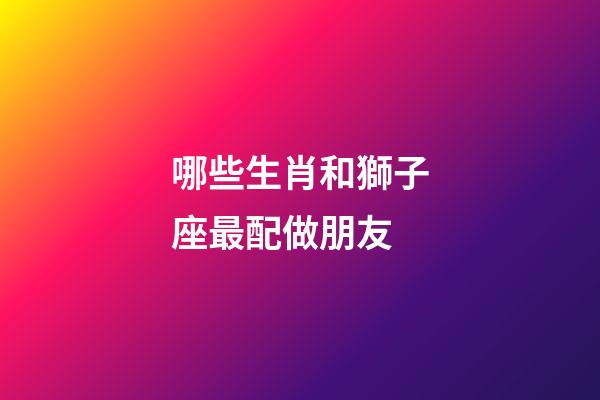 哪些生肖和獅子座最配做朋友-第1張-星座運勢-玄機派