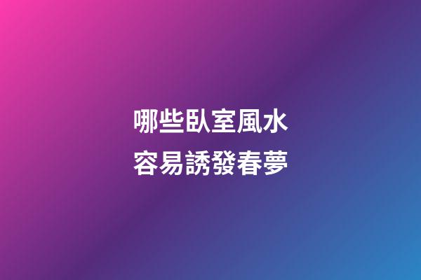 哪些臥室風水容易誘發春夢