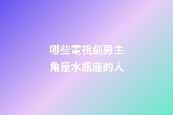 哪些電視劇男主角是水瓶座的人-第1張-星座運勢-玄機派