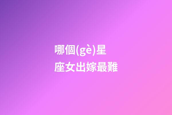 哪個(gè)星座女出嫁最難-第1張-星座運(yùn)勢(shì)-玄機(jī)派