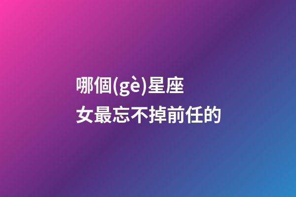 哪個(gè)星座女最忘不掉前任的-第1張-星座運(yùn)勢-玄機(jī)派