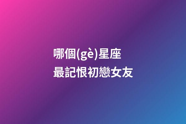 哪個(gè)星座最記恨初戀女友-第1張-星座運(yùn)勢(shì)-玄機(jī)派