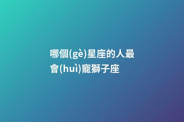 哪個(gè)星座的人最會(huì)寵獅子座-第1張-星座運(yùn)勢(shì)-玄機(jī)派