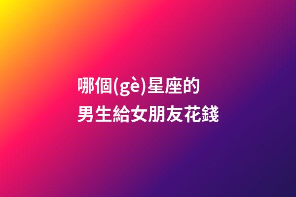 哪個(gè)星座的男生給女朋友花錢-第1張-星座運(yùn)勢(shì)-玄機(jī)派