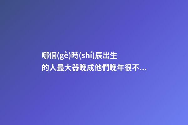 哪個(gè)時(shí)辰出生的人最大器晚成?他們晚年很不得了