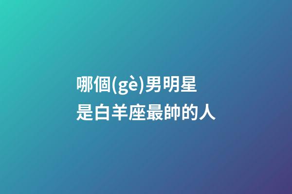 哪個(gè)男明星是白羊座最帥的人-第1張-星座運(yùn)勢(shì)-玄機(jī)派