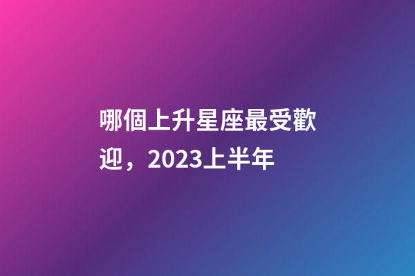 哪個上升星座最受歡迎，2023上半年-第1張-觀點-玄機派