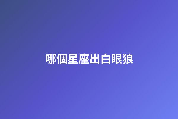 哪個星座出白眼狼-第1張-星座運勢-玄機派