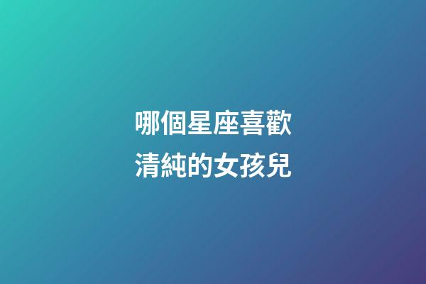 哪個星座喜歡清純的女孩兒-第1張-星座運勢-玄機派