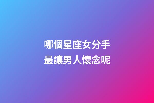 哪個星座女分手最讓男人懷念呢-第1張-星座運勢-玄機派