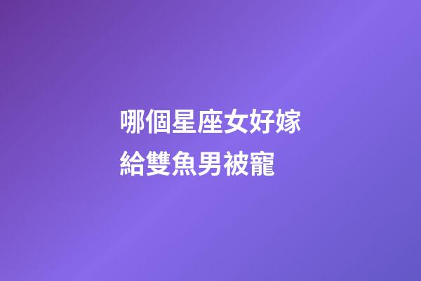 哪個星座女好嫁給雙魚男被寵-第1張-星座運勢-玄機派