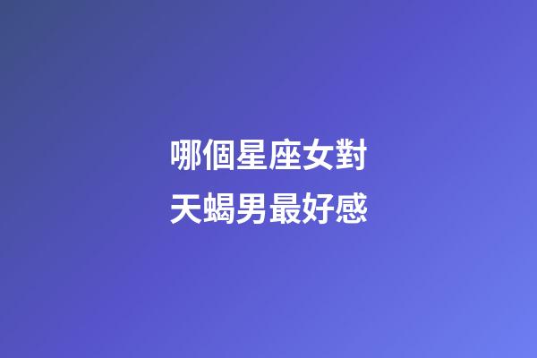 哪個星座女對天蝎男最好感-第1張-星座運勢-玄機派