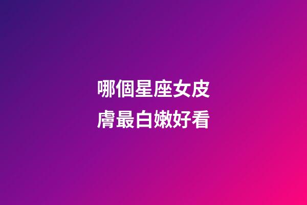 哪個星座女皮膚最白嫩好看-第1張-星座運勢-玄機派