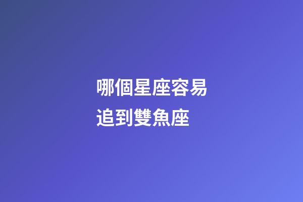 哪個星座容易追到雙魚座-第1張-星座運勢-玄機派