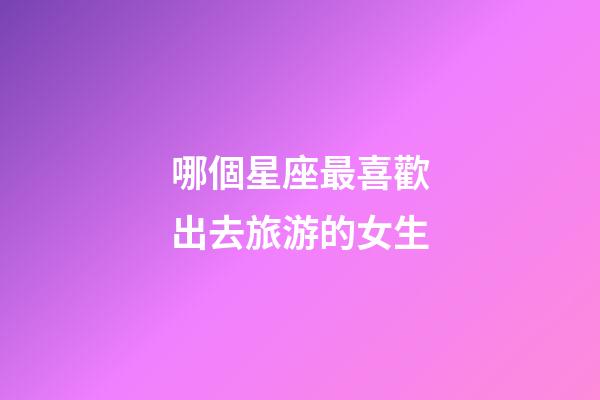 哪個星座最喜歡出去旅游的女生-第1張-星座運勢-玄機派