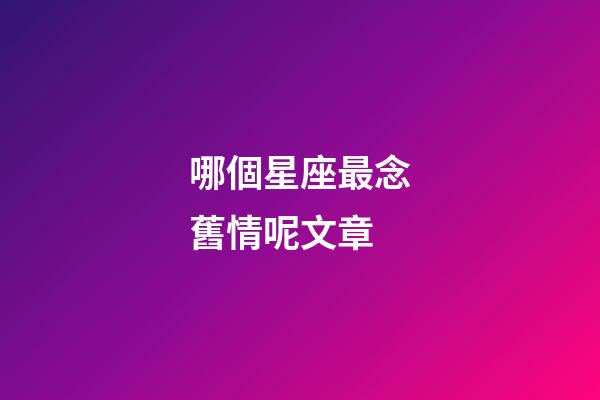 哪個星座最念舊情呢文章-第1張-星座運勢-玄機派