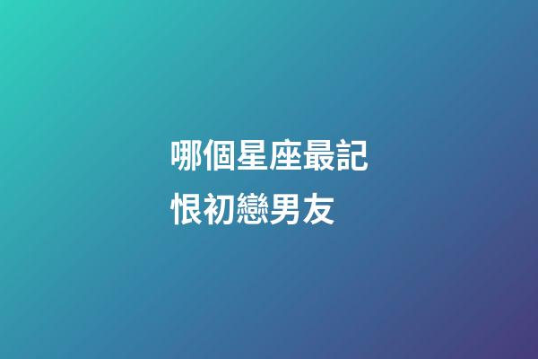 哪個星座最記恨初戀男友-第1張-星座運(yùn)勢-玄機(jī)派