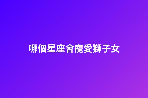 哪個星座會寵愛獅子女-第1張-星座運勢-玄機派