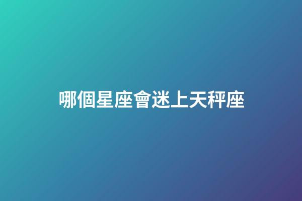 哪個星座會迷上天秤座-第1張-星座運勢-玄機派
