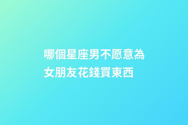 哪個星座男不愿意為女朋友花錢買東西-第1張-星座運勢-玄機派