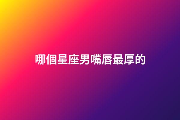 哪個星座男嘴唇最厚的-第1張-星座運勢-玄機派
