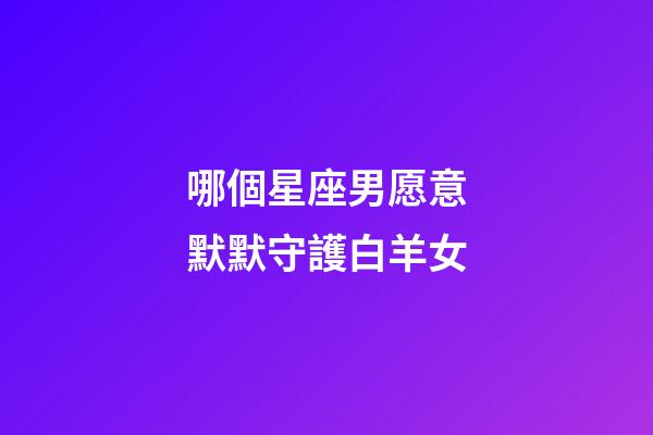 哪個星座男愿意默默守護白羊女-第1張-星座運勢-玄機派