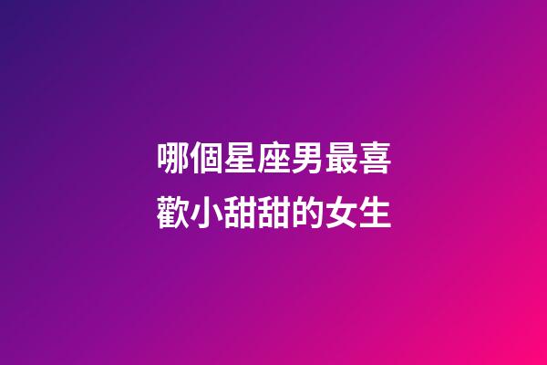 哪個星座男最喜歡小甜甜的女生-第1張-星座運勢-玄機派