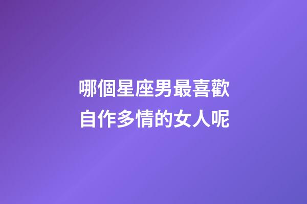 哪個星座男最喜歡自作多情的女人呢-第1張-星座運勢-玄機派
