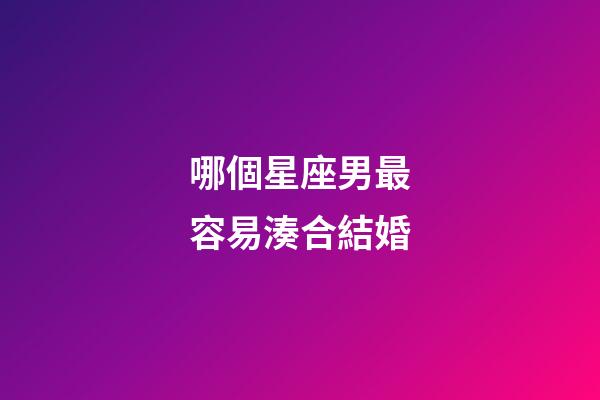 哪個星座男最容易湊合結婚-第1張-星座運勢-玄機派