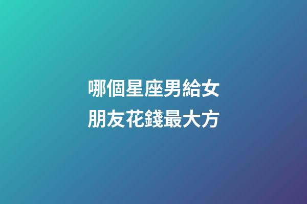 哪個星座男給女朋友花錢最大方