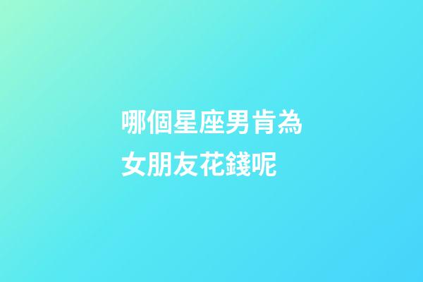 哪個星座男肯為女朋友花錢呢-第1張-星座運勢-玄機派