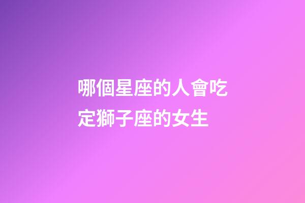 哪個星座的人會吃定獅子座的女生-第1張-星座運勢-玄機派