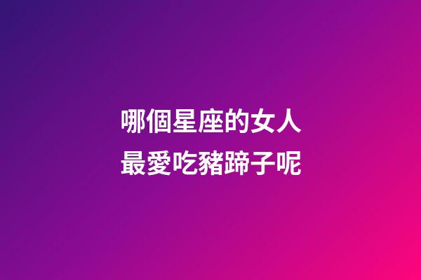 哪個星座的女人最愛吃豬蹄子呢