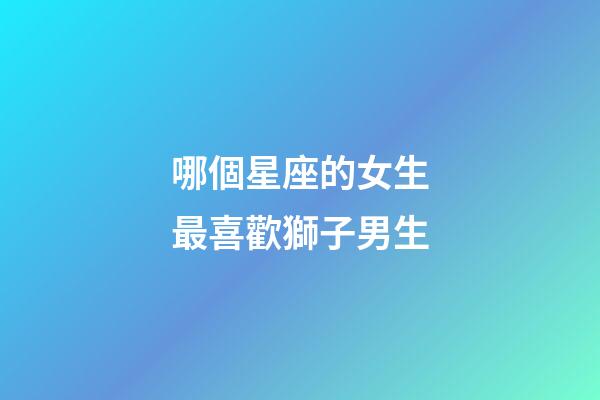 哪個星座的女生最喜歡獅子男生-第1張-星座運勢-玄機派