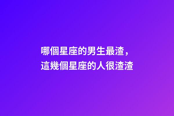 哪個星座的男生最渣，這幾個星座的人很渣渣-第1張-觀點-玄機派
