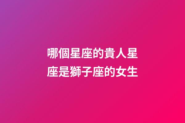 哪個星座的貴人星座是獅子座的女生-第1張-星座運勢-玄機派